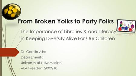 From Broken Yolks to Party Folks The Importance of Libraries & and Literacy in Keeping Diversity Alive For Our Children Dr. Camila Alire Dean Emerita University.