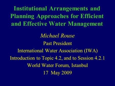 Institutional Arrangements and Planning Approaches for Efficient and Effective Water Management Michael Rouse Past President International Water Association.