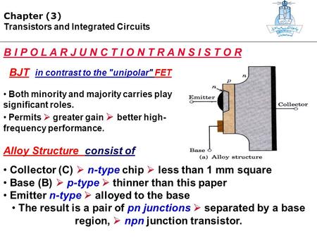 Chapter (3) Transistors and Integrated Circuits B I P O L A R J U N C T I O N T R A N S I S T O R BJT in contrast to the unipolar FET Both minority and.