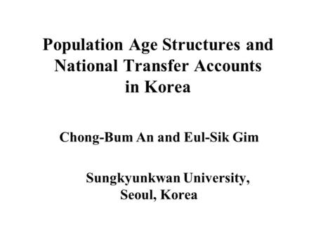 Population Age Structures and National Transfer Accounts in Korea Chong-Bum An and Eul-Sik Gim Sungkyunkwan University, Seoul, Korea.