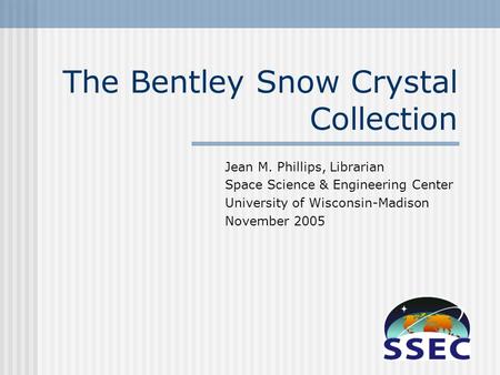 The Bentley Snow Crystal Collection Jean M. Phillips, Librarian Space Science & Engineering Center University of Wisconsin-Madison November 2005.