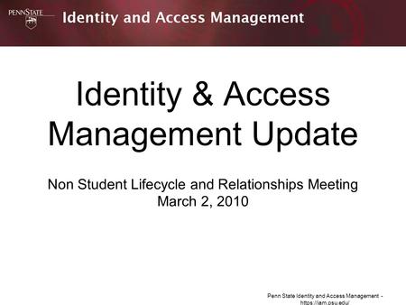 Penn State Identity and Access Management - https://iam.psu.edu/ Identity & Access Management Update Non Student Lifecycle and Relationships Meeting March.