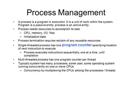 Process Management A process is a program in execution. It is a unit of work within the system. Program is a passive entity, process is an active entity.