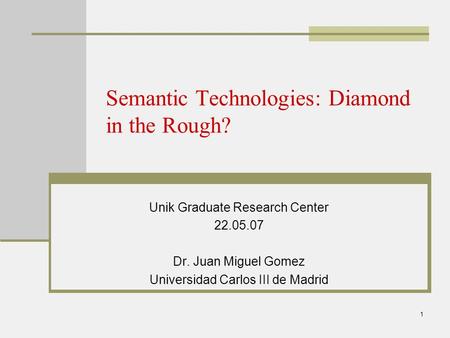 1 Semantic Technologies: Diamond in the Rough? Unik Graduate Research Center 22.05.07 Dr. Juan Miguel Gomez Universidad Carlos III de Madrid.