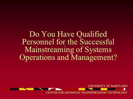 UNIVERSITY OF MARYLAND CENTER FOR ADVANCED TRANSPORTATION TECHNOLOGY Do You Have Qualified Personnel for the Successful Mainstreaming of Systems Operations.