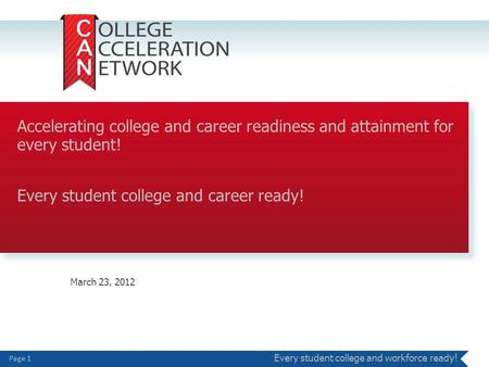 Page 1 Every student college and workforce read y! March 23, 2012 Accelerating college and career readiness and attainment for every student! Every student.