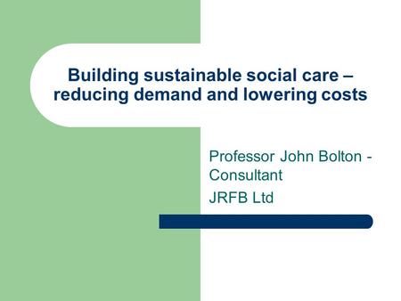 Building sustainable social care – reducing demand and lowering costs Professor John Bolton - Consultant JRFB Ltd.
