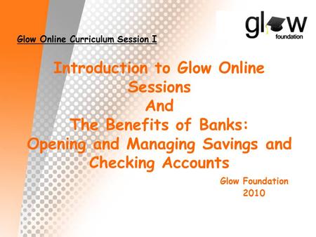 Introduction to Glow Online Sessions And The Benefits of Banks: Opening and Managing Savings and Checking Accounts Glow Foundation 2010 Glow Online Curriculum.