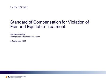 Standard of Compensation for Violation of Fair and Equitable Treatment Matthew Weiniger Partner, Herbert Smith LLP, London 9 September 2005.