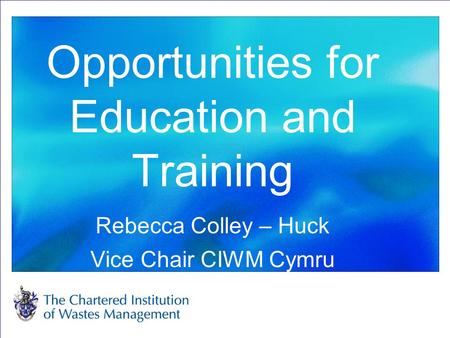 Opportunities for Education and Training Rebecca Colley – Huck Vice Chair CIWM Cymru.