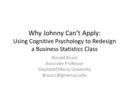 Why Johnny Can’t Apply: Using Cognitive Psychology to Redesign a Business Statistics Class Ronald Bruce Associate Professor Gwynedd Mercy University