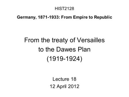 HIST2128 Germany, 1871-1933: From Empire to Republic From the treaty of Versailles to the Dawes Plan (1919-1924) Lecture 18 12 April 2012.