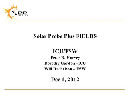Solar Probe Plus FIELDS ICU/FSW Peter R. Harvey Dorothy Gordon –ICU Will Rachelson – FSW Dec 1, 2012.