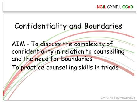 NGfL CYMRU GCaD www.ngfl-cymru.org.uk Confidentiality and Boundaries AIM:- To discuss the complexity of confidentiality in relation to counselling and.