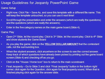 Usage Guidelines for Jeopardy PowerPoint Game Game Setup Right now, Click File > Save As, and save this template with a different file name. This will.