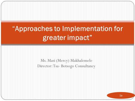Ms. Masi (Mercy) Makhalemele Director: Tsa- Botsogo Consultancy 1a “Approaches to Implementation for greater impact”