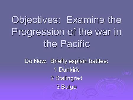 Objectives: Examine the Progression of the war in the Pacific Do Now: Briefly explain battles: 1 Dunkirk 2 Stalingrad 3 Bulge.