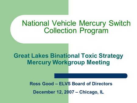 Great Lakes Binational Toxic Strategy Mercury Workgroup Meeting National Vehicle Mercury Switch Collection Program Ross Good – ELVS Board of Directors.