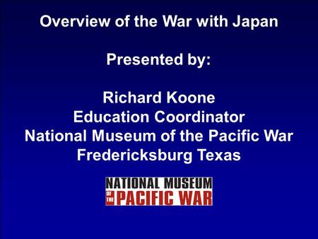 Overview of the War with Japan Presented by: Richard Koone Education Coordinator National Museum of the Pacific War Fredericksburg Texas.
