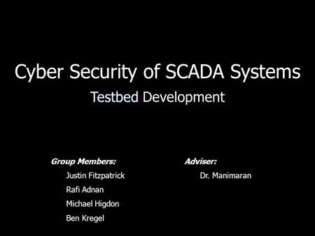 Cyber Security of SCADA Systems Testbed Testbed Development Group Members: Justin Fitzpatrick Rafi Adnan Michael Higdon Ben Kregel Adviser: Dr. Manimaran.