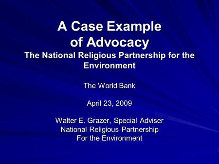 A Case Example of Advocacy The National Religious Partnership for the Environment The World Bank April 23, 2009 Walter E. Grazer, Special Adviser National.