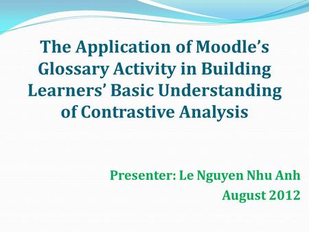 The Application of Moodle’s Glossary Activity in Building Learners’ Basic Understanding of Contrastive Analysis Presenter: Le Nguyen Nhu Anh August 2012.