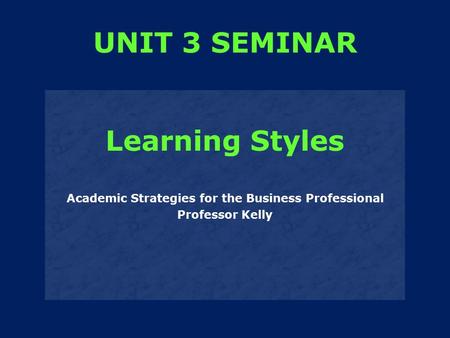 Learning Styles Academic Strategies for the Business Professional Professor Kelly UNIT 3 SEMINAR.