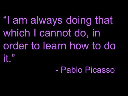 “I am always doing that which I cannot do, in order to learn how to do it.” - Pablo Picasso.