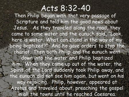 Acts 8:32-40  Then Philip began with that very passage of Scripture and told him the good news about Jesus.  As they traveled along the road, they came.