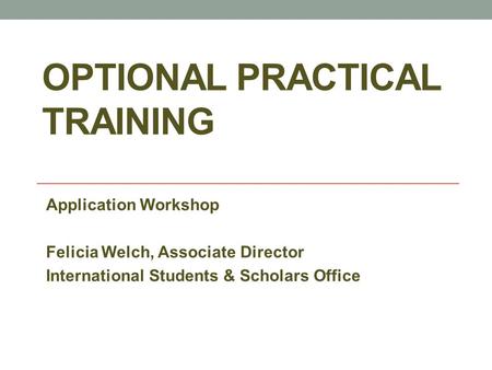 OPTIONAL PRACTICAL TRAINING Application Workshop Felicia Welch, Associate Director International Students & Scholars Office.