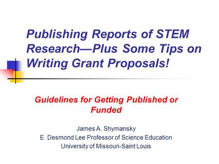 Publishing Reports of STEM Research—Plus Some Tips on Writing Grant Proposals! Guidelines for Getting Published or Funded James A. Shymansky E. Desmond.