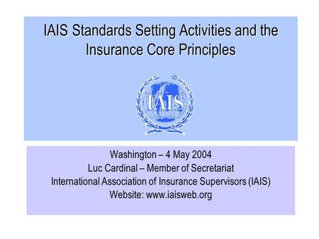 IAIS Standards Setting Activities and the Insurance Core Principles Washington – 4 May 2004 Luc Cardinal – Member of Secretariat International Association.