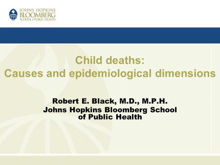 Child deaths: Causes and epidemiological dimensions Robert E. Black, M.D., M.P.H. Johns Hopkins Bloomberg School of Public Health.