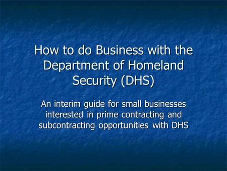 How to do Business with the Department of Homeland Security (DHS) An interim guide for small businesses interested in prime contracting and subcontracting.