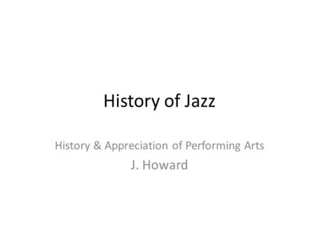 History of Jazz History & Appreciation of Performing Arts J. Howard.