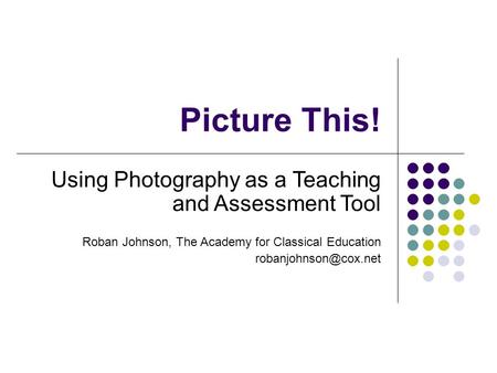 Picture This! Using Photography as a Teaching and Assessment Tool Roban Johnson, The Academy for Classical Education