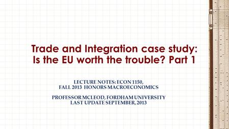 LECTURE NOTES: ECON 1150, FALL 2013 HONORS MACROECONOMICS PROFESSOR MCLEOD, FORDHAM UNIVERSITY LAST UPDATE SEPTEMBER, 2013 Trade and Integration case study: