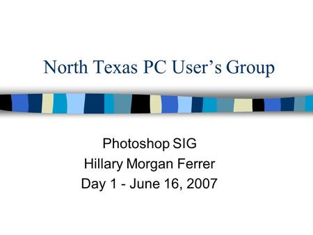 North Texas PC User’s Group Photoshop SIG Hillary Morgan Ferrer Day 1 - June 16, 2007.