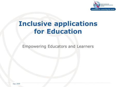 International Telecommunication Union Sep, 2008 Inclusive applications for Education Empowering Educators and Learners.