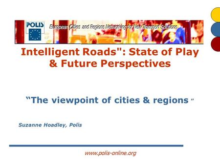 Www.polis-online.org Intelligent Roads: State of Play & Future Perspectives “The viewpoint of cities & regions ” Suzanne Hoadley, Polis.