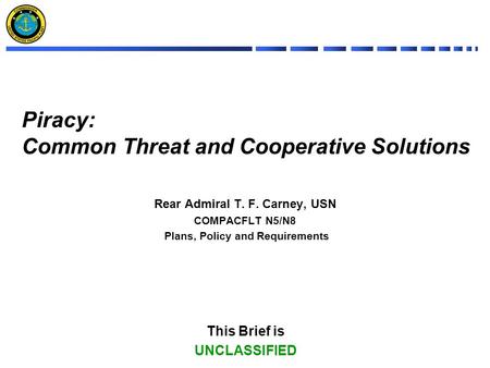 Piracy: Common Threat and Cooperative Solutions Rear Admiral T. F. Carney, USN COMPACFLT N5/N8 Plans, Policy and Requirements This Brief is UNCLASSIFIED.