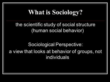 What is Sociology? the scientific study of social structure (human social behavior) Sociological Perspective: a view that looks at behavior of groups,