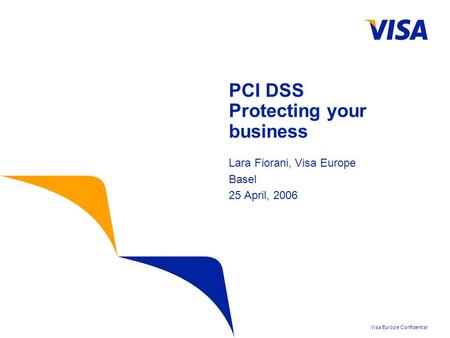 Visa Europe Confidential PCI DSS Protecting your business Lara Fiorani, Visa Europe Basel 25 April, 2006.