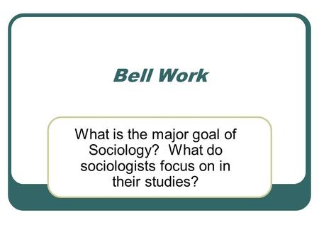 Bell Work What is the major goal of Sociology? What do sociologists focus on in their studies?