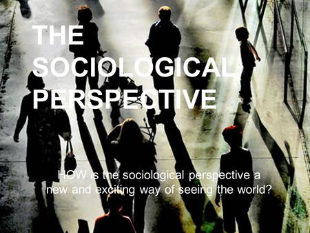 THE SOCIOLOGICAL PERSPECTIVE HOW is the sociological perspective a new and exciting way of seeing the world?