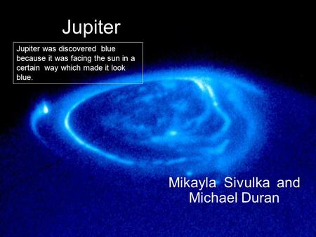 Jupiter Mikayla Sivulka and Michael Duran Jupiter was discovered blue because it was facing the sun in a certain way which made it look blue.