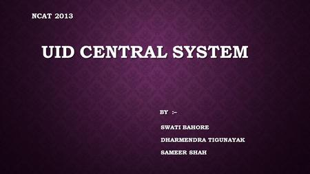NCAT 2013 UID CENTRAL SYSTEM BY :– SWATI BAHORE DHARMENDRA TIGUNAYAK SAMEER SHAH.