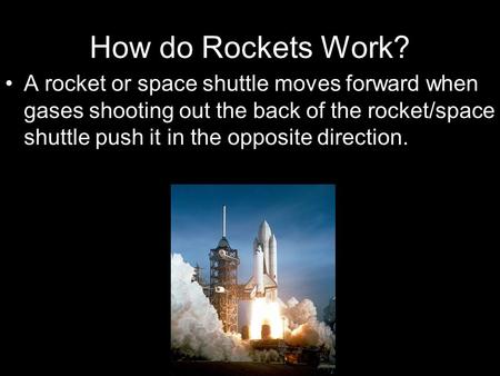 How do Rockets Work? A rocket or space shuttle moves forward when gases shooting out the back of the rocket/space shuttle push it in the opposite direction.
