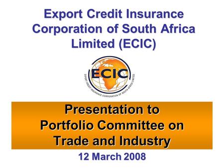 Presentation to Portfolio Committee on Trade and Industry Export Credit Insurance Corporation of South Africa Limited (ECIC) 12 March 2008.