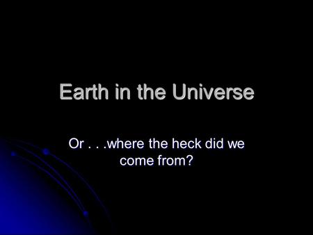 Earth in the Universe Or...where the heck did we come from?